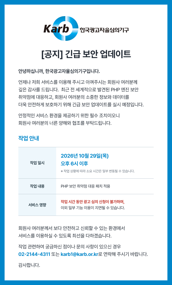 [공지] 긴급 보안 업데이트 - 작업 일시: 2026년 10월 29일(목) 오후 6시 이후, 작업 내용: PHP 보안 취약점 대응 패치 적용, 서비스 영향: 작업 시간 동안 광고 심의 신청이 불가하며, 이외 일부 기능 이용이 지연될 수 있습니다. 문의: 02-2144-4311 또는 karb1@karb.or.kr